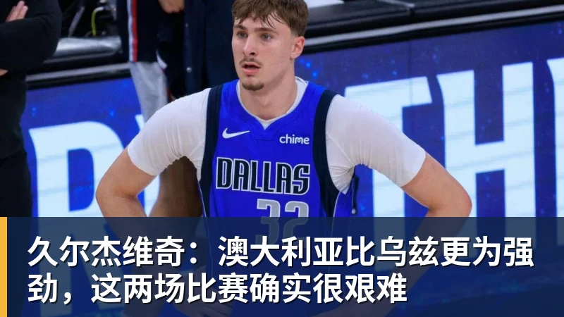 久尔杰维奇：澳大利亚比乌兹更为强劲，这两场比赛确实很艰难